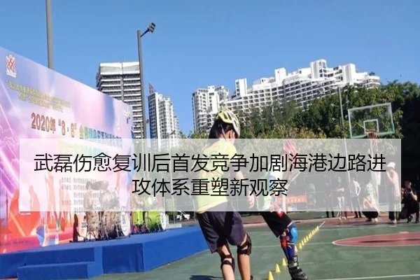 武磊伤愈复训后首发竞争加剧海港边路进攻体系重塑新观察