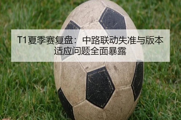 T1夏季赛复盘：中路联动失准与版本适应问题全面暴露